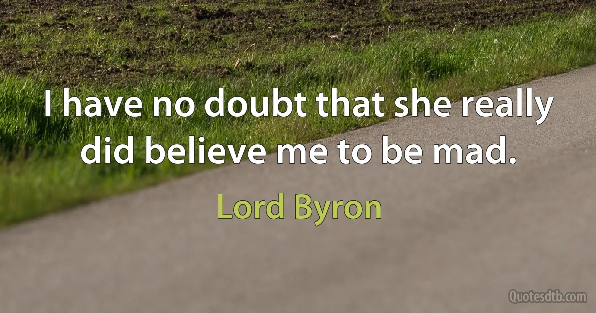 I have no doubt that she really did believe me to be mad. (Lord Byron)