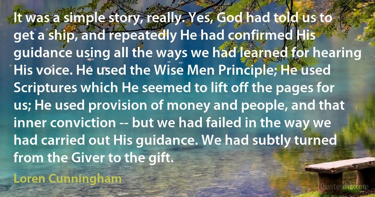 It was a simple story, really. Yes, God had told us to get a ship, and repeatedly He had confirmed His guidance using all the ways we had learned for hearing His voice. He used the Wise Men Principle; He used Scriptures which He seemed to lift off the pages for us; He used provision of money and people, and that inner conviction -- but we had failed in the way we had carried out His guidance. We had subtly turned from the Giver to the gift. (Loren Cunningham)