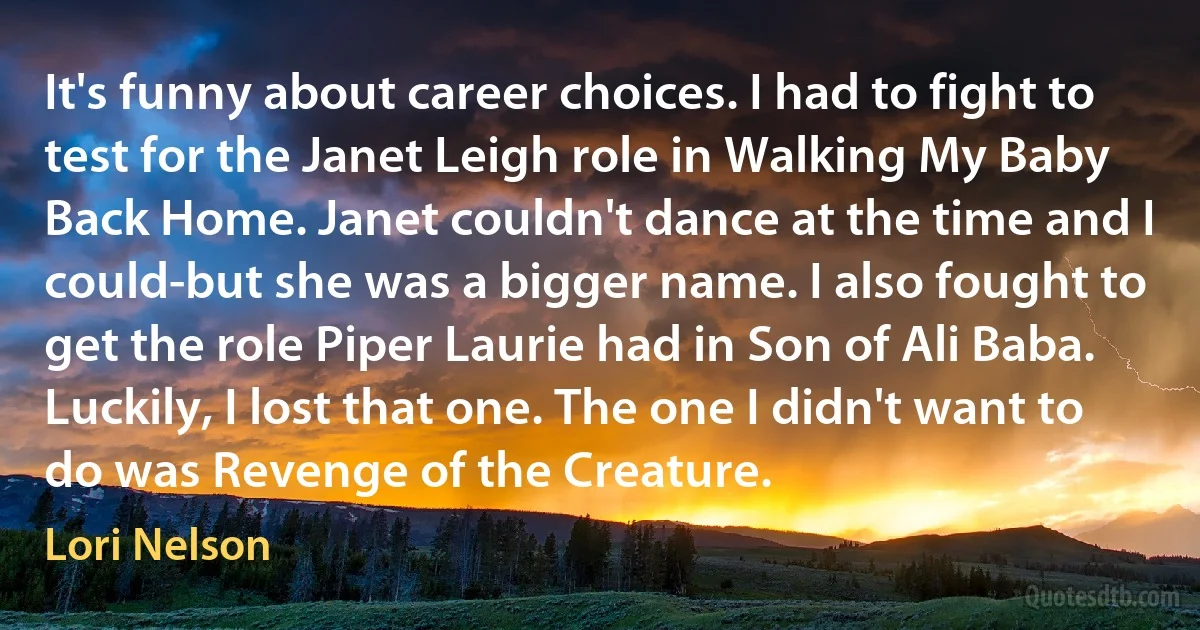 It's funny about career choices. I had to fight to test for the Janet Leigh role in Walking My Baby Back Home. Janet couldn't dance at the time and I could-but she was a bigger name. I also fought to get the role Piper Laurie had in Son of Ali Baba. Luckily, I lost that one. The one I didn't want to do was Revenge of the Creature. (Lori Nelson)