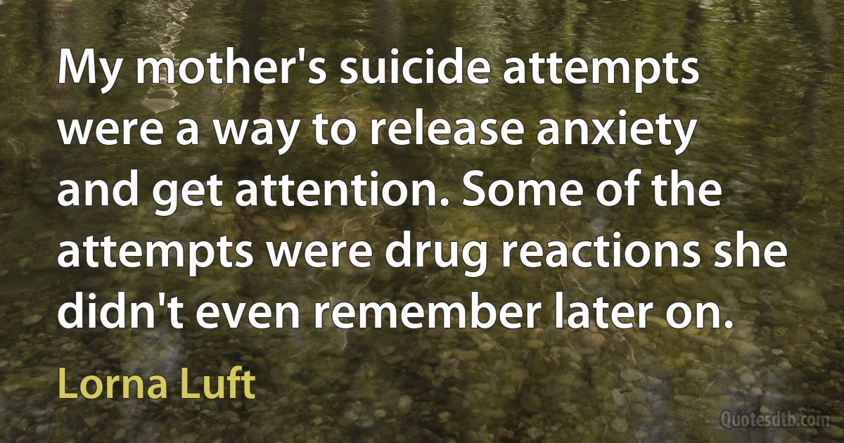 My mother's suicide attempts were a way to release anxiety and get attention. Some of the attempts were drug reactions she didn't even remember later on. (Lorna Luft)