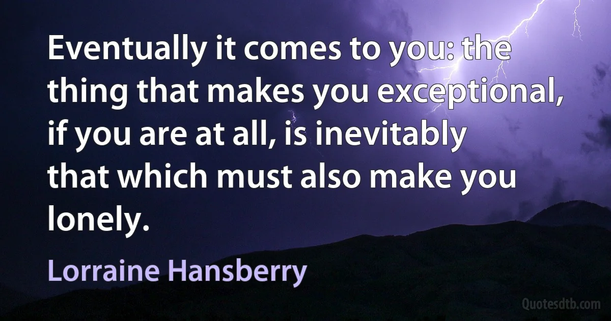 Eventually it comes to you: the thing that makes you exceptional, if you are at all, is inevitably that which must also make you lonely. (Lorraine Hansberry)