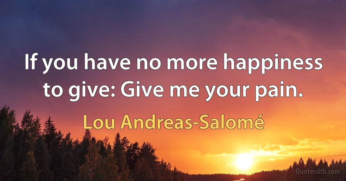 If you have no more happiness to give: Give me your pain. (Lou Andreas-Salomé)