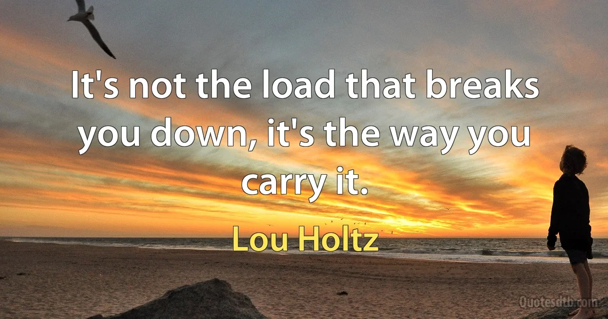 It's not the load that breaks you down, it's the way you carry it. (Lou Holtz)