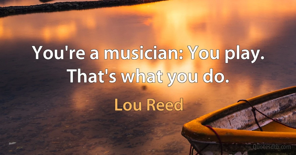 You're a musician: You play. That's what you do. (Lou Reed)