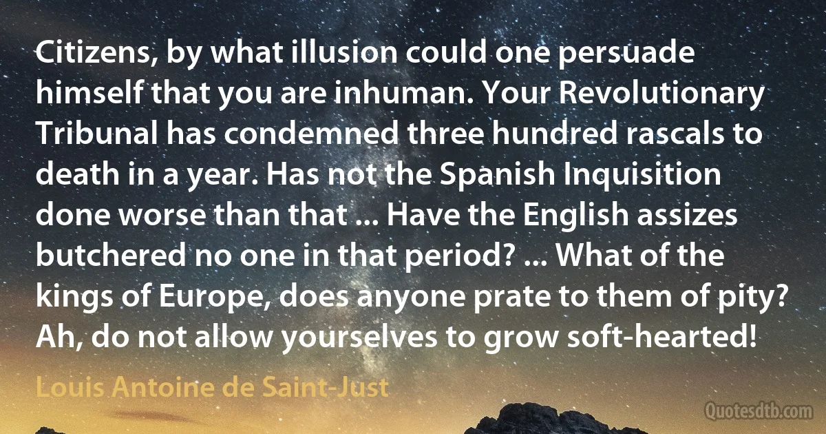 Citizens, by what illusion could one persuade himself that you are inhuman. Your Revolutionary Tribunal has condemned three hundred rascals to death in a year. Has not the Spanish Inquisition done worse than that ... Have the English assizes butchered no one in that period? ... What of the kings of Europe, does anyone prate to them of pity? Ah, do not allow yourselves to grow soft-hearted! (Louis Antoine de Saint-Just)