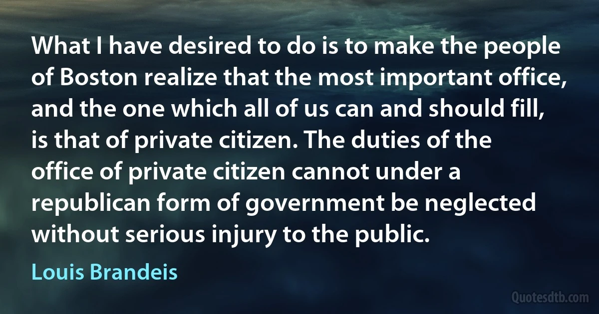 What I have desired to do is to make the people of Boston realize that the most important office, and the one which all of us can and should fill, is that of private citizen. The duties of the office of private citizen cannot under a republican form of government be neglected without serious injury to the public. (Louis Brandeis)