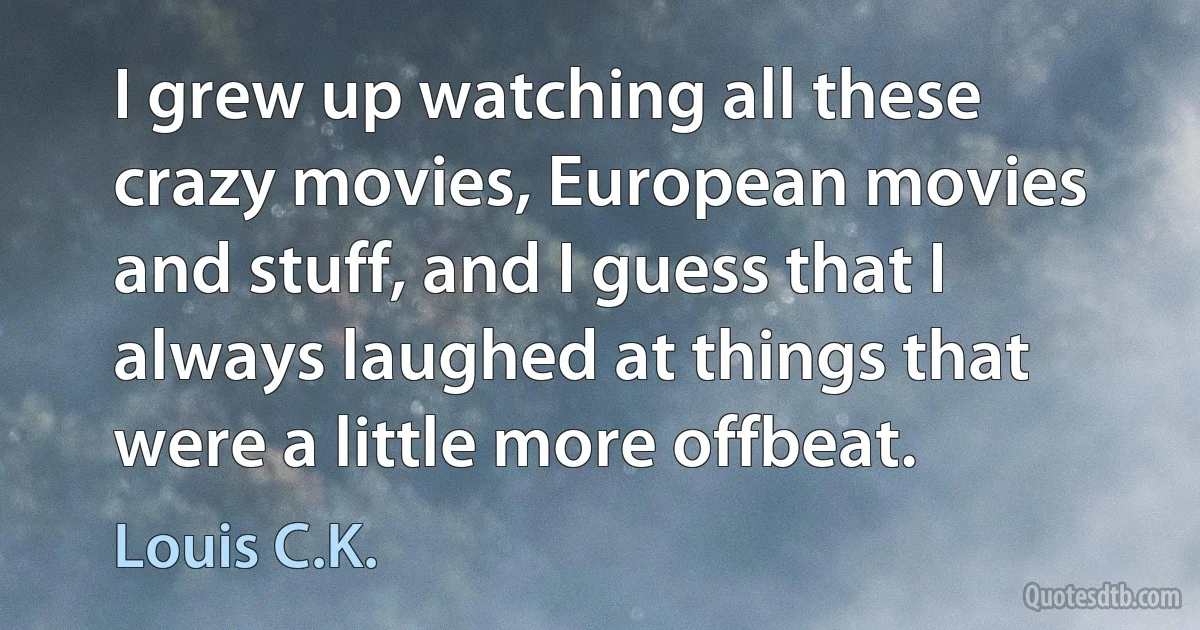 I grew up watching all these crazy movies, European movies and stuff, and I guess that I always laughed at things that were a little more offbeat. (Louis C.K.)