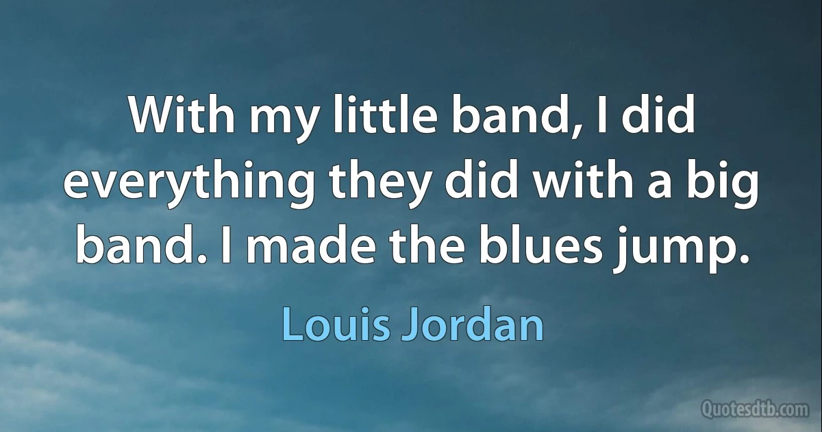 With my little band, I did everything they did with a big band. I made the blues jump. (Louis Jordan)