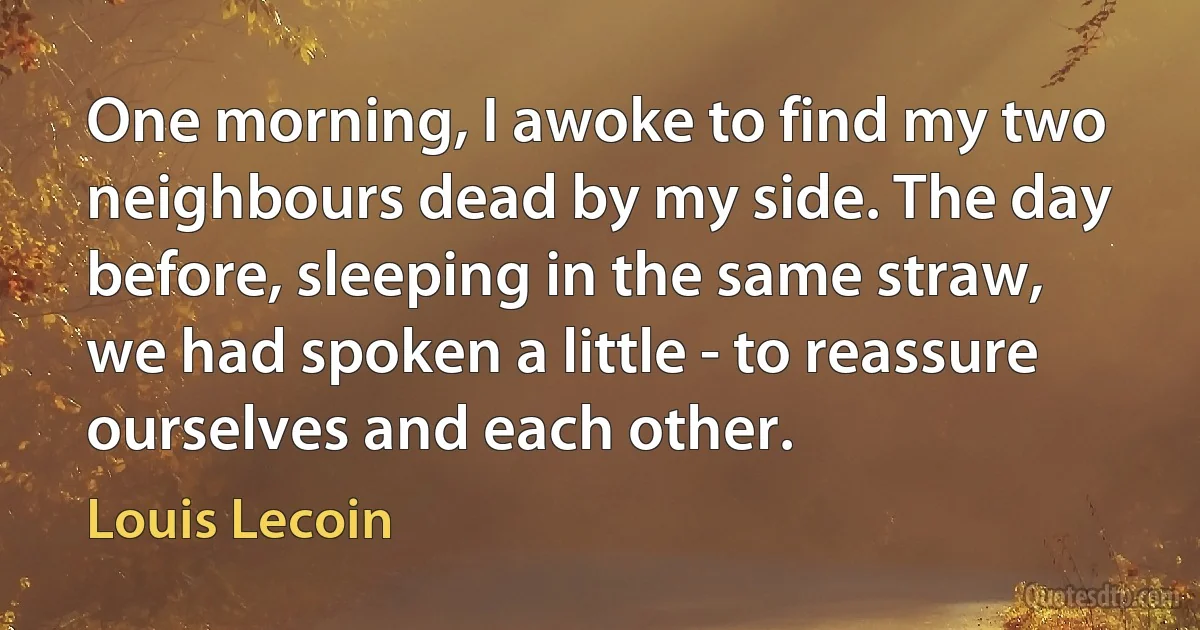 One morning, I awoke to find my two neighbours dead by my side. The day before, sleeping in the same straw, we had spoken a little - to reassure ourselves and each other. (Louis Lecoin)