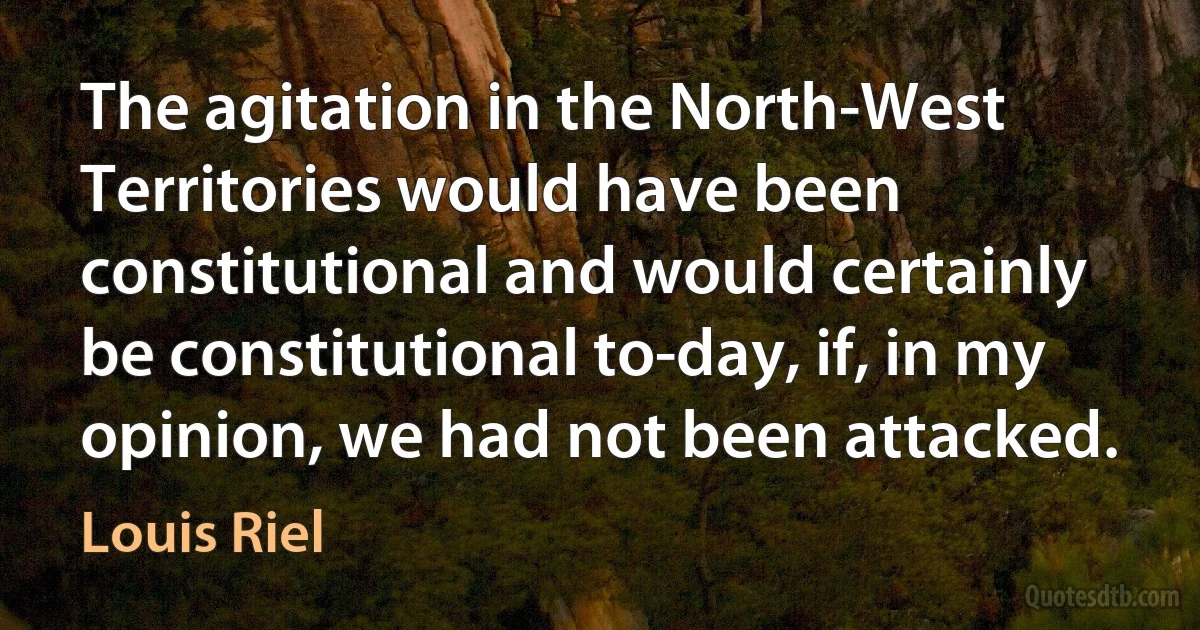 The agitation in the North-West Territories would have been constitutional and would certainly be constitutional to-day, if, in my opinion, we had not been attacked. (Louis Riel)