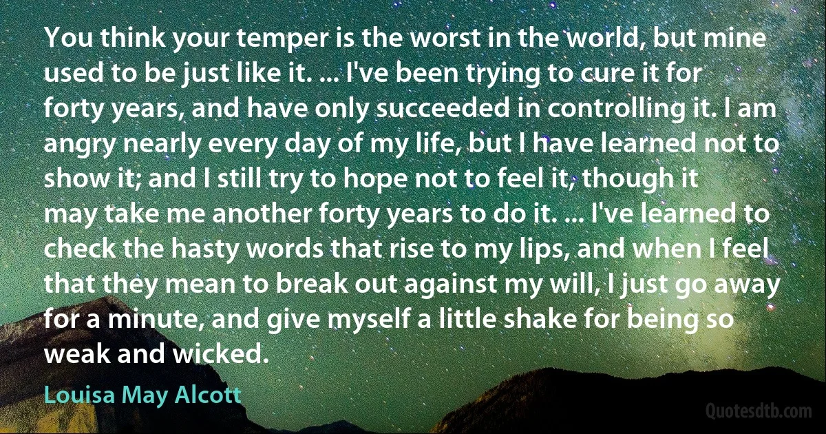 You think your temper is the worst in the world, but mine used to be just like it. ... I've been trying to cure it for forty years, and have only succeeded in controlling it. I am angry nearly every day of my life, but I have learned not to show it; and I still try to hope not to feel it, though it may take me another forty years to do it. ... I've learned to check the hasty words that rise to my lips, and when I feel that they mean to break out against my will, I just go away for a minute, and give myself a little shake for being so weak and wicked. (Louisa May Alcott)