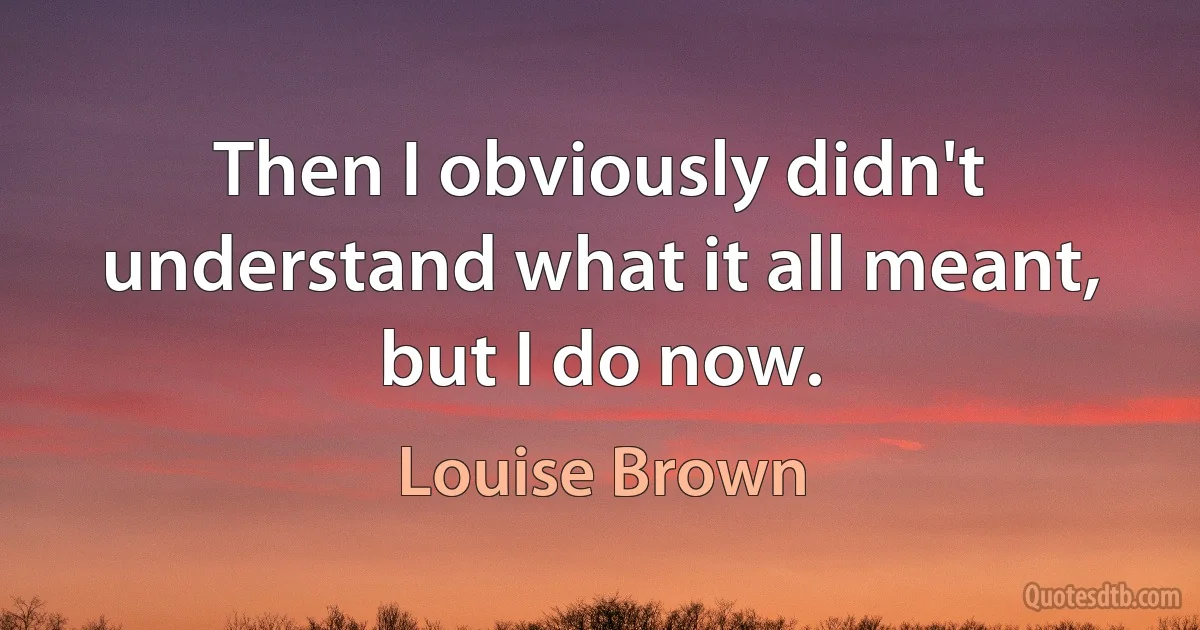 Then I obviously didn't understand what it all meant, but I do now. (Louise Brown)