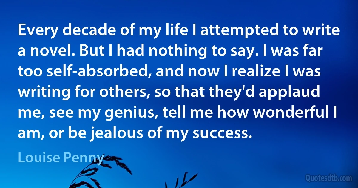 Every decade of my life I attempted to write a novel. But I had nothing to say. I was far too self-absorbed, and now I realize I was writing for others, so that they'd applaud me, see my genius, tell me how wonderful I am, or be jealous of my success. (Louise Penny)