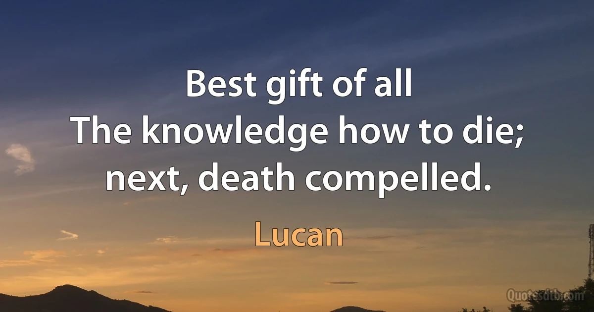 Best gift of all
The knowledge how to die; next, death compelled. (Lucan)