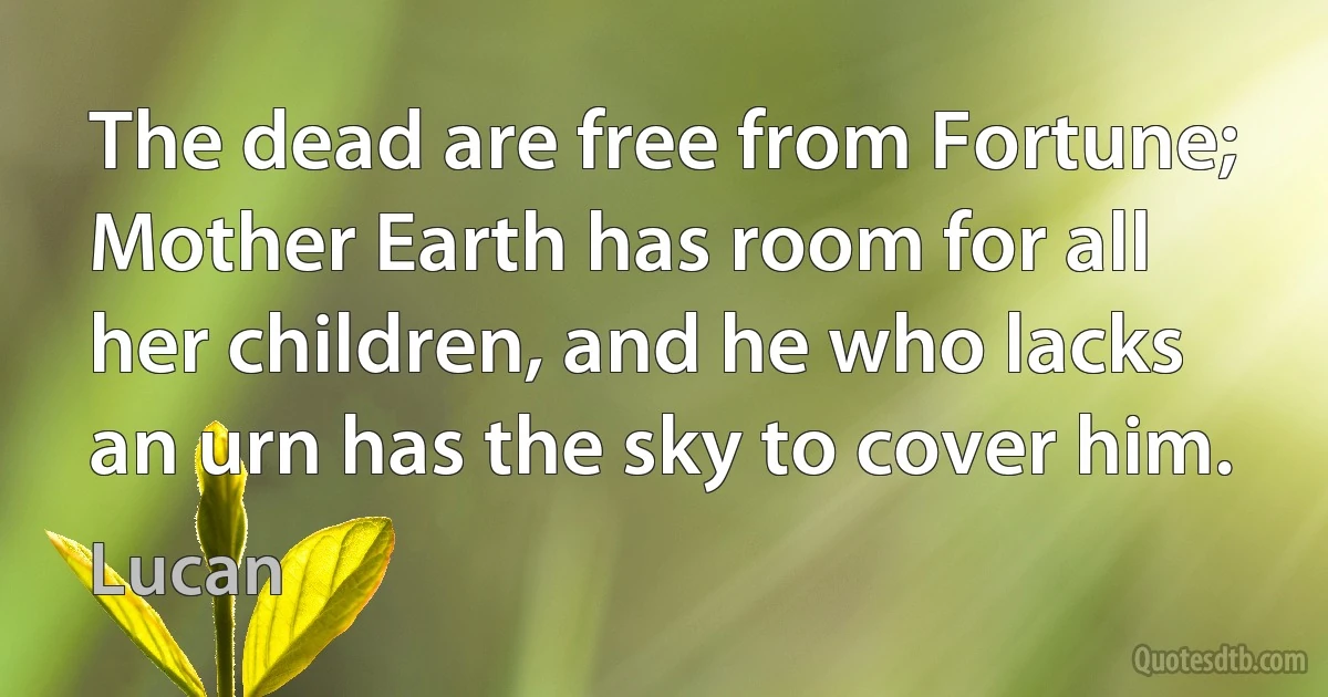 The dead are free from Fortune; Mother Earth has room for all her children, and he who lacks an urn has the sky to cover him. (Lucan)