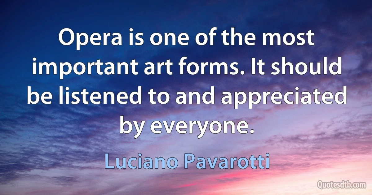 Opera is one of the most important art forms. It should be listened to and appreciated by everyone. (Luciano Pavarotti)