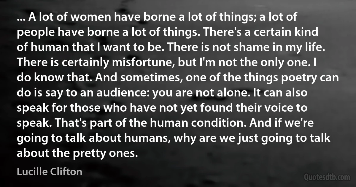 ... A lot of women have borne a lot of things; a lot of people have borne a lot of things. There's a certain kind of human that I want to be. There is not shame in my life. There is certainly misfortune, but I'm not the only one. I do know that. And sometimes, one of the things poetry can do is say to an audience: you are not alone. It can also speak for those who have not yet found their voice to speak. That's part of the human condition. And if we're going to talk about humans, why are we just going to talk about the pretty ones. (Lucille Clifton)