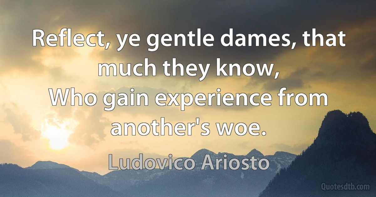 Reflect, ye gentle dames, that much they know,
Who gain experience from another's woe. (Ludovico Ariosto)