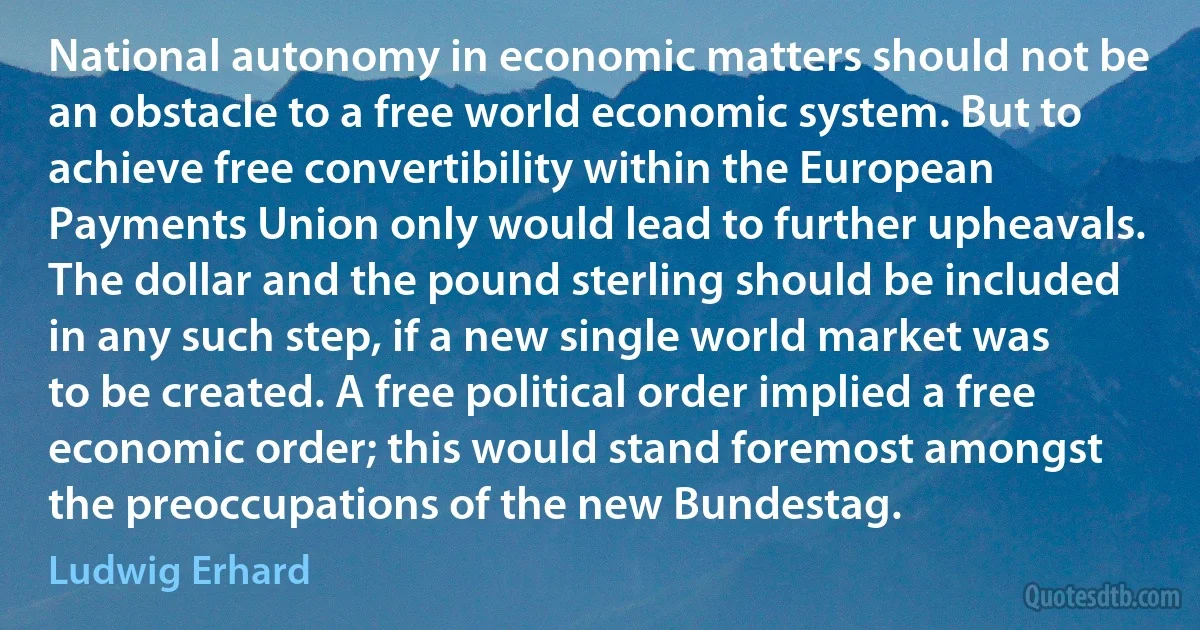 National autonomy in economic matters should not be an obstacle to a free world economic system. But to achieve free convertibility within the European Payments Union only would lead to further upheavals. The dollar and the pound sterling should be included in any such step, if a new single world market was to be created. A free political order implied a free economic order; this would stand foremost amongst the preoccupations of the new Bundestag. (Ludwig Erhard)