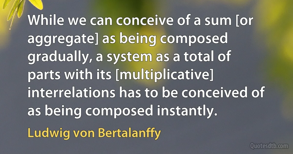 While we can conceive of a sum [or aggregate] as being composed gradually, a system as a total of parts with its [multiplicative] interrelations has to be conceived of as being composed instantly. (Ludwig von Bertalanffy)