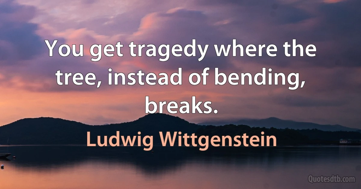 You get tragedy where the tree, instead of bending, breaks. (Ludwig Wittgenstein)