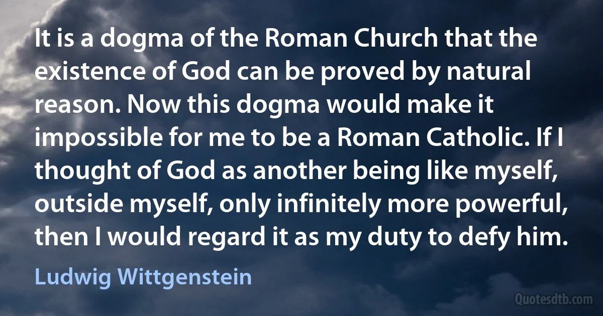 It is a dogma of the Roman Church that the existence of God can be proved by natural reason. Now this dogma would make it impossible for me to be a Roman Catholic. If I thought of God as another being like myself, outside myself, only infinitely more powerful, then I would regard it as my duty to defy him. (Ludwig Wittgenstein)