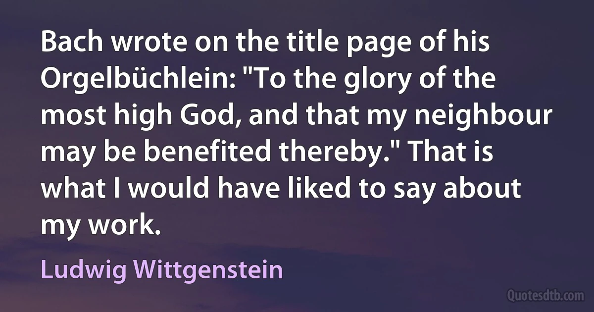 Bach wrote on the title page of his Orgelbüchlein: "To the glory of the most high God, and that my neighbour may be benefited thereby." That is what I would have liked to say about my work. (Ludwig Wittgenstein)