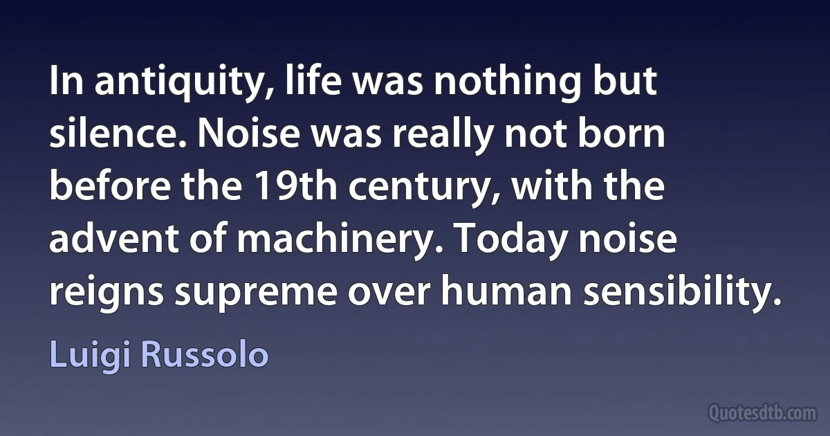 In antiquity, life was nothing but silence. Noise was really not born before the 19th century, with the advent of machinery. Today noise reigns supreme over human sensibility. (Luigi Russolo)