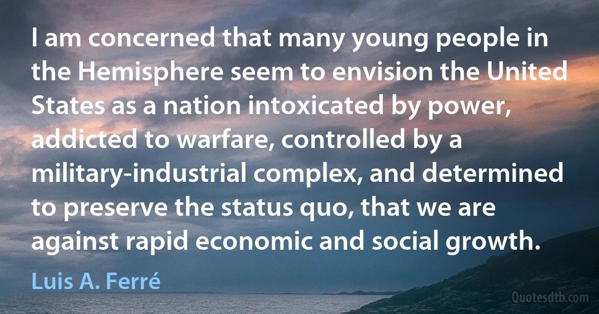 I am concerned that many young people in the Hemisphere seem to envision the United States as a nation intoxicated by power, addicted to warfare, controlled by a military-industrial complex, and determined to preserve the status quo, that we are against rapid economic and social growth. (Luis A. Ferré)