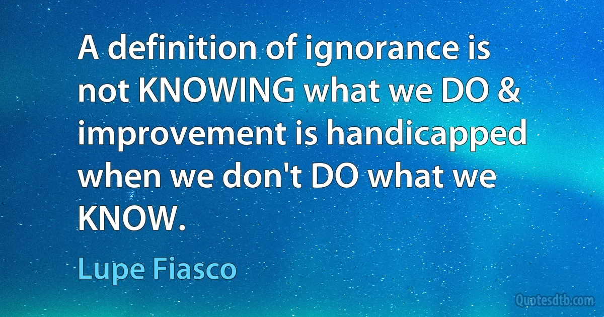 A definition of ignorance is not KNOWING what we DO & improvement is handicapped when we don't DO what we KNOW. (Lupe Fiasco)