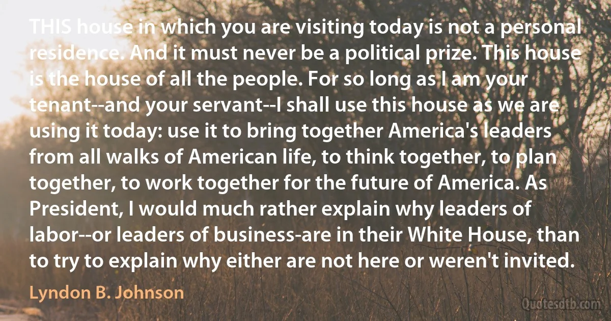 THIS house in which you are visiting today is not a personal residence. And it must never be a political prize. This house is the house of all the people. For so long as I am your tenant--and your servant--I shall use this house as we are using it today: use it to bring together America's leaders from all walks of American life, to think together, to plan together, to work together for the future of America. As President, I would much rather explain why leaders of labor--or leaders of business-are in their White House, than to try to explain why either are not here or weren't invited. (Lyndon B. Johnson)