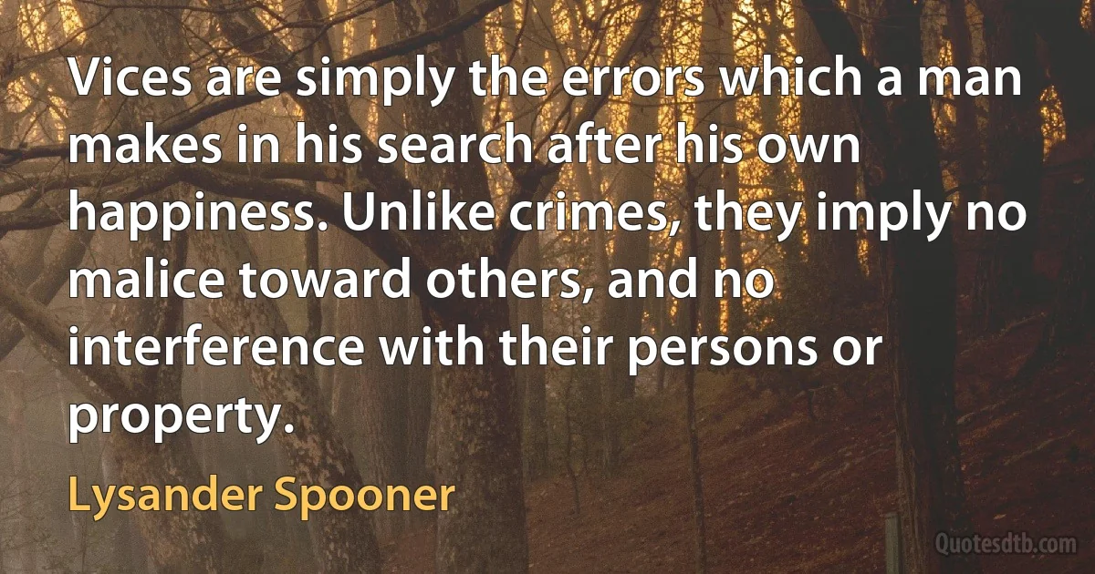 Vices are simply the errors which a man makes in his search after his own happiness. Unlike crimes, they imply no malice toward others, and no interference with their persons or property. (Lysander Spooner)