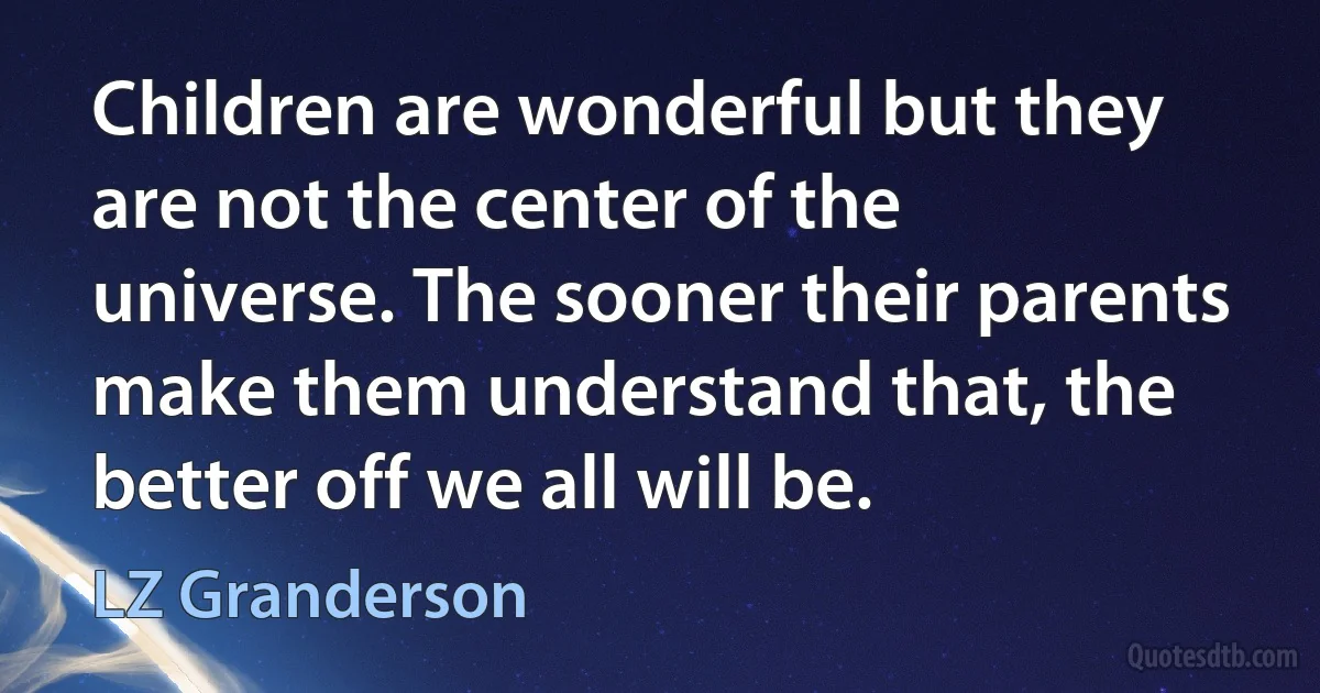 Children are wonderful but they are not the center of the universe. The sooner their parents make them understand that, the better off we all will be. (LZ Granderson)