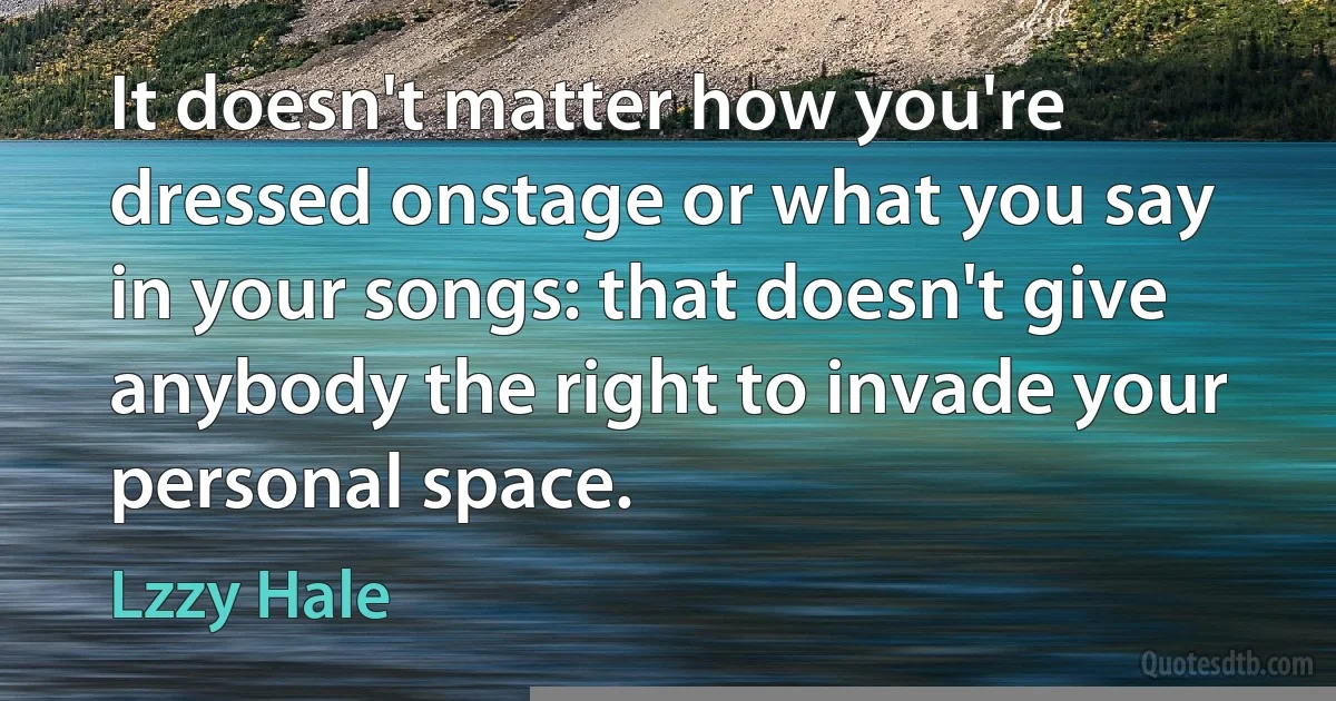 It doesn't matter how you're dressed onstage or what you say in your songs: that doesn't give anybody the right to invade your personal space. (Lzzy Hale)