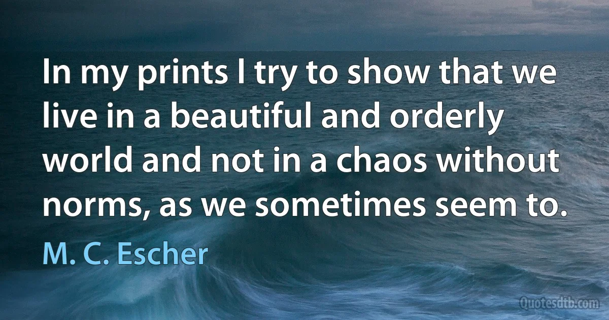 In my prints I try to show that we live in a beautiful and orderly world and not in a chaos without norms, as we sometimes seem to. (M. C. Escher)