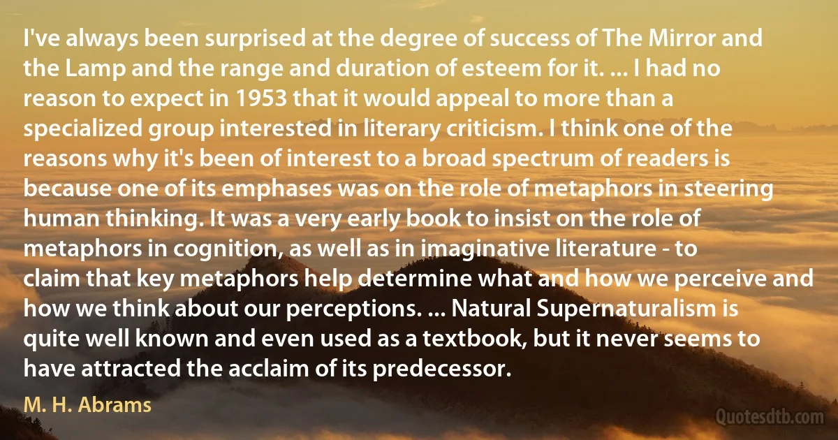 I've always been surprised at the degree of success of The Mirror and the Lamp and the range and duration of esteem for it. ... I had no reason to expect in 1953 that it would appeal to more than a specialized group interested in literary criticism. I think one of the reasons why it's been of interest to a broad spectrum of readers is because one of its emphases was on the role of metaphors in steering human thinking. It was a very early book to insist on the role of metaphors in cognition, as well as in imaginative literature - to claim that key metaphors help determine what and how we perceive and how we think about our perceptions. ... Natural Supernaturalism is quite well known and even used as a textbook, but it never seems to have attracted the acclaim of its predecessor. (M. H. Abrams)