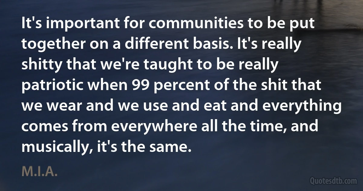 It's important for communities to be put together on a different basis. It's really shitty that we're taught to be really patriotic when 99 percent of the shit that we wear and we use and eat and everything comes from everywhere all the time, and musically, it's the same. (M.I.A.)