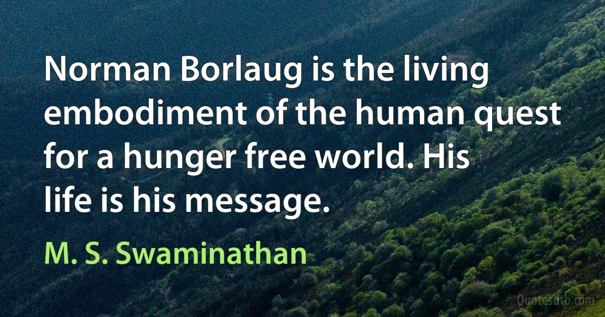 Norman Borlaug is the living embodiment of the human quest for a hunger free world. His life is his message. (M. S. Swaminathan)