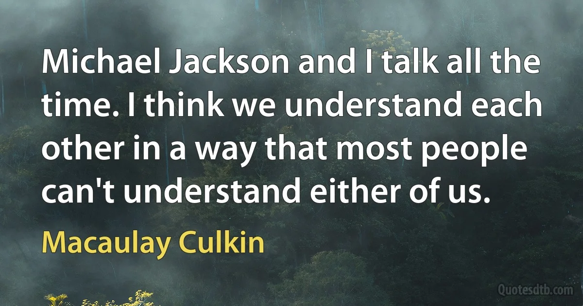 Michael Jackson and I talk all the time. I think we understand each other in a way that most people can't understand either of us. (Macaulay Culkin)