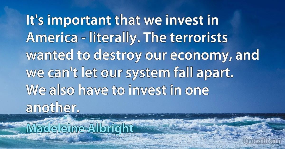 It's important that we invest in America - literally. The terrorists wanted to destroy our economy, and we can't let our system fall apart. We also have to invest in one another. (Madeleine Albright)