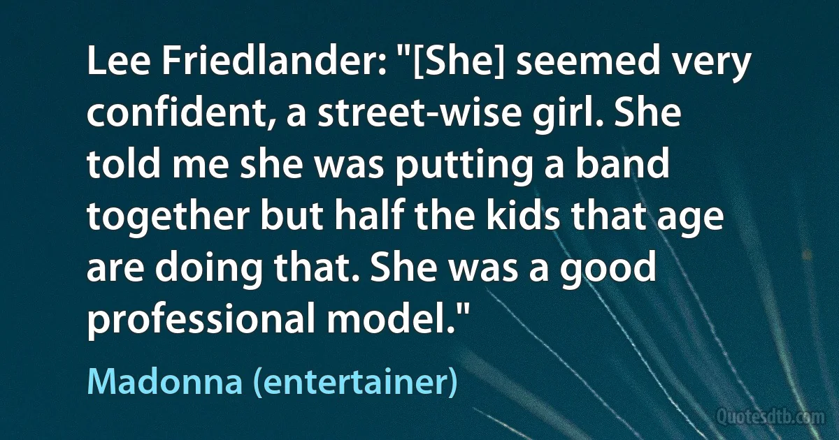 Lee Friedlander: "[She] seemed very confident, a street-wise girl. She told me she was putting a band together but half the kids that age are doing that. She was a good professional model." (Madonna (entertainer))