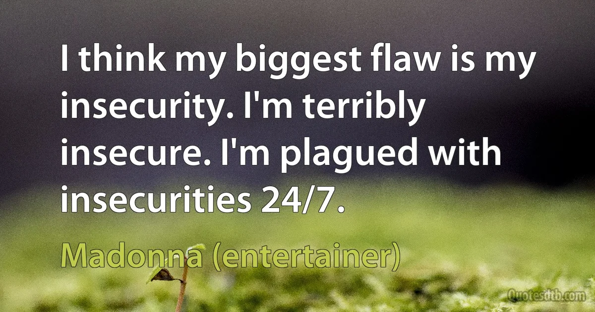 I think my biggest flaw is my insecurity. I'm terribly insecure. I'm plagued with insecurities 24/7. (Madonna (entertainer))