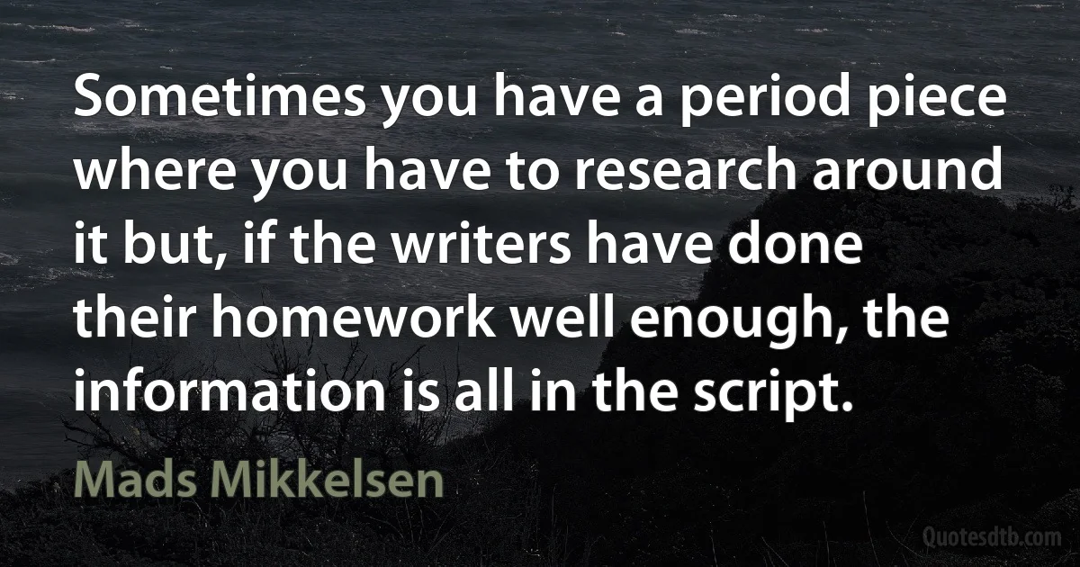 Sometimes you have a period piece where you have to research around it but, if the writers have done their homework well enough, the information is all in the script. (Mads Mikkelsen)