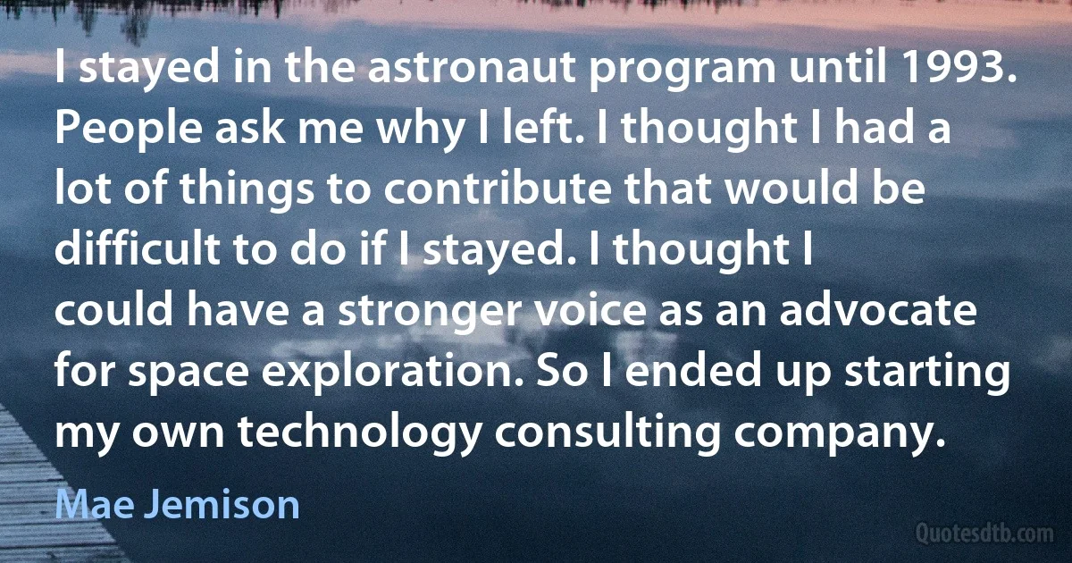 I stayed in the astronaut program until 1993. People ask me why I left. I thought I had a lot of things to contribute that would be difficult to do if I stayed. I thought I could have a stronger voice as an advocate for space exploration. So I ended up starting my own technology consulting company. (Mae Jemison)