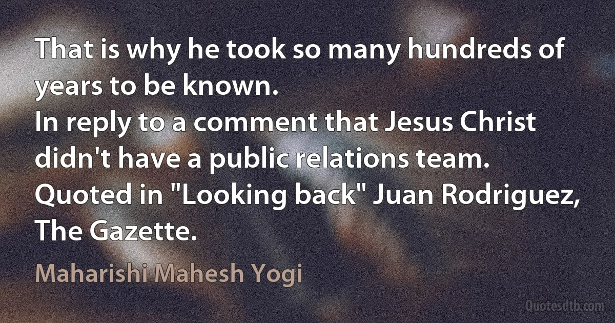 That is why he took so many hundreds of years to be known.
In reply to a comment that Jesus Christ didn't have a public relations team.
Quoted in "Looking back" Juan Rodriguez, The Gazette. (Maharishi Mahesh Yogi)