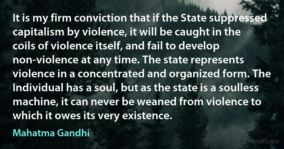 It is my firm conviction that if the State suppressed capitalism by violence, it will be caught in the coils of violence itself, and fail to develop non-violence at any time. The state represents violence in a concentrated and organized form. The Individual has a soul, but as the state is a soulless machine, it can never be weaned from violence to which it owes its very existence. (Mahatma Gandhi)