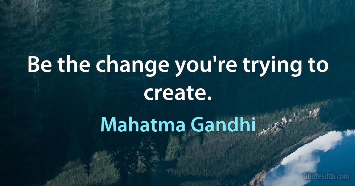 Be the change you're trying to create. (Mahatma Gandhi)