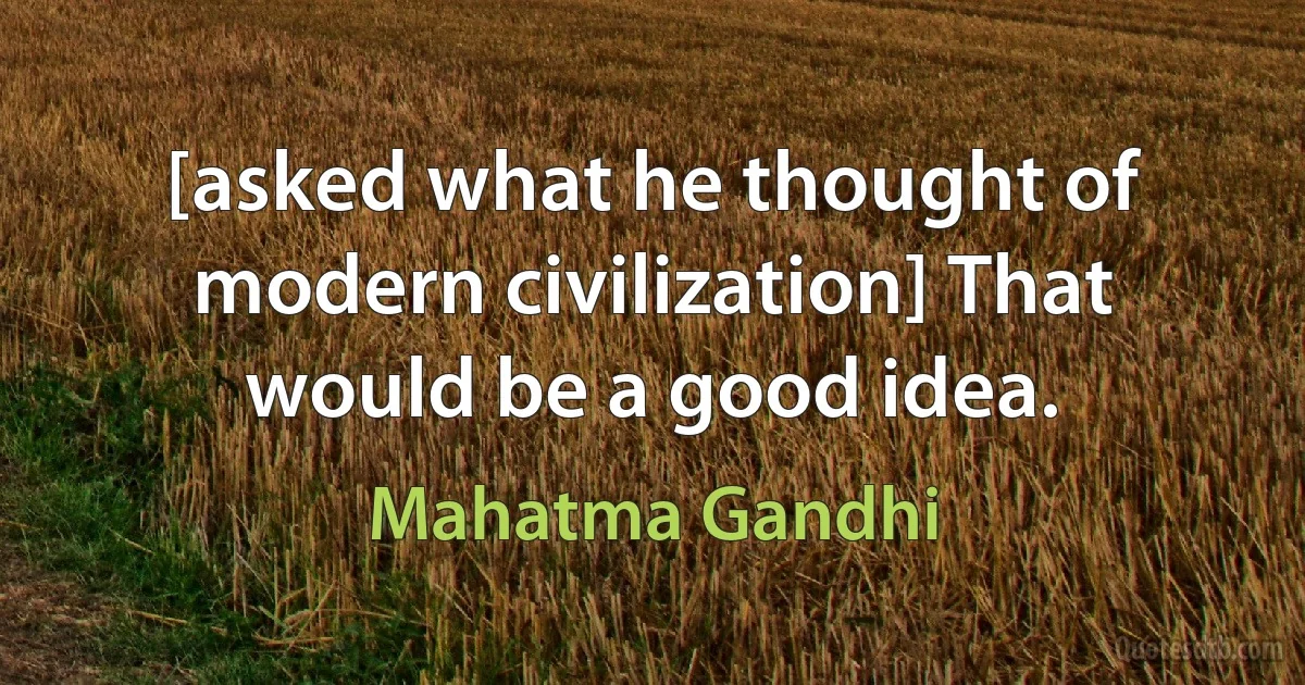 [asked what he thought of modern civilization] That would be a good idea. (Mahatma Gandhi)