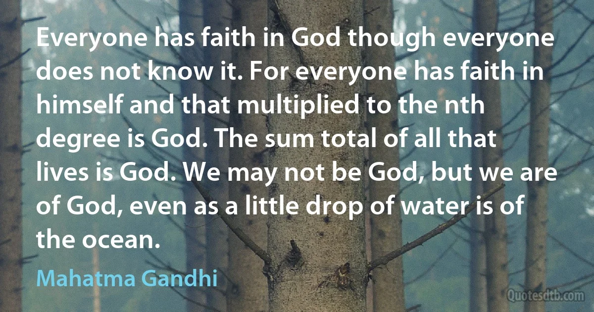 Everyone has faith in God though everyone does not know it. For everyone has faith in himself and that multiplied to the nth degree is God. The sum total of all that lives is God. We may not be God, but we are of God, even as a little drop of water is of the ocean. (Mahatma Gandhi)