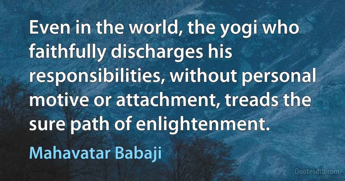 Even in the world, the yogi who faithfully discharges his responsibilities, without personal motive or attachment, treads the sure path of enlightenment. (Mahavatar Babaji)